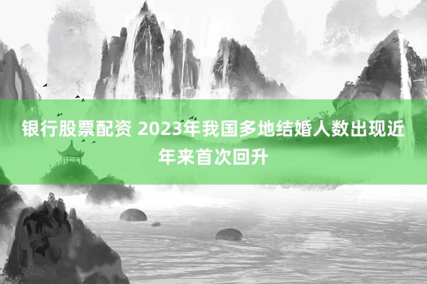 银行股票配资 2023年我国多地结婚人数出现近年来首次回升