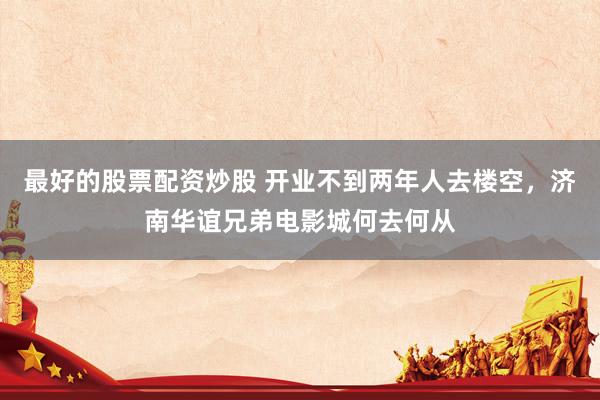 最好的股票配资炒股 开业不到两年人去楼空，济南华谊兄弟电影城何去何从