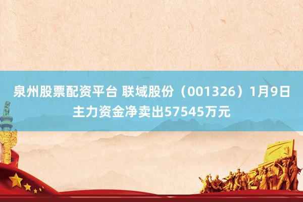 泉州股票配资平台 联域股份（001326）1月9日主力资金净卖出57545万元