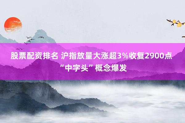 股票配资排名 沪指放量大涨超3%收复2900点 “中字头”概念爆发