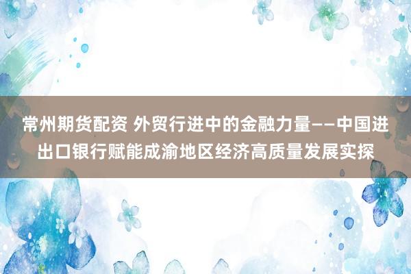 常州期货配资 外贸行进中的金融力量——中国进出口银行赋能成渝地区经济高质量发展实探