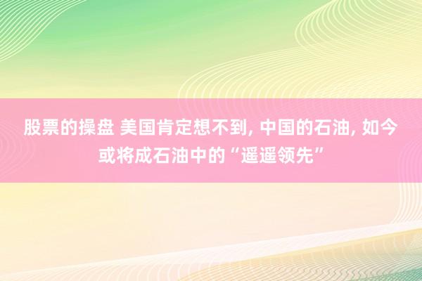 股票的操盘 美国肯定想不到, 中国的石油, 如今或将成石油中的“遥遥领先”