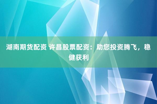 湖南期货配资 许昌股票配资：助您投资腾飞，稳健获利