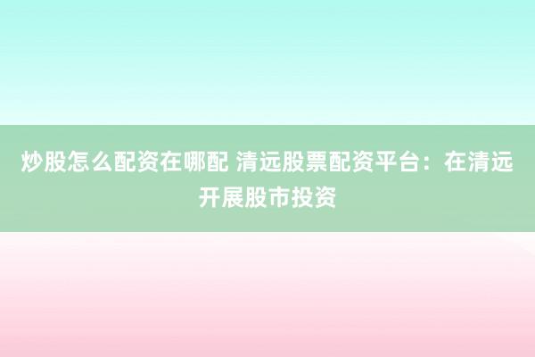 炒股怎么配资在哪配 清远股票配资平台：在清远开展股市投资