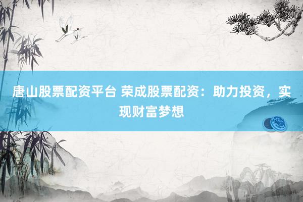 唐山股票配资平台 荣成股票配资：助力投资，实现财富梦想