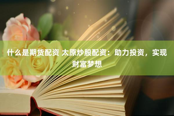 什么是期货配资 太原炒股配资：助力投资，实现财富梦想