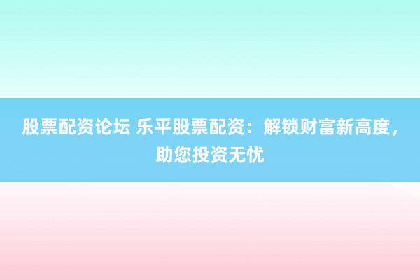 股票配资论坛 乐平股票配资：解锁财富新高度，助您投资无忧