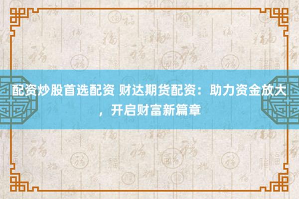 配资炒股首选配资 财达期货配资：助力资金放大，开启财富新篇章