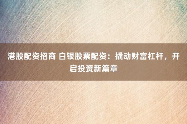 港股配资招商 白银股票配资：撬动财富杠杆，开启投资新篇章