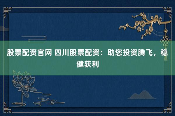 股票配资官网 四川股票配资：助您投资腾飞，稳健获利