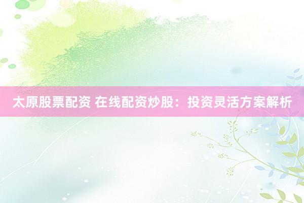 太原股票配资 在线配资炒股：投资灵活方案解析