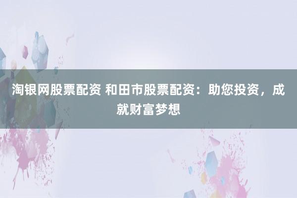 淘银网股票配资 和田市股票配资：助您投资，成就财富梦想