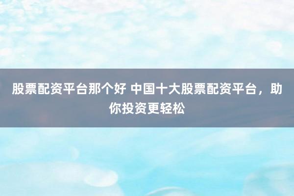 股票配资平台那个好 中国十大股票配资平台，助你投资更轻松