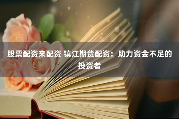 股票配资来配资 镇江期货配资：助力资金不足的投资者