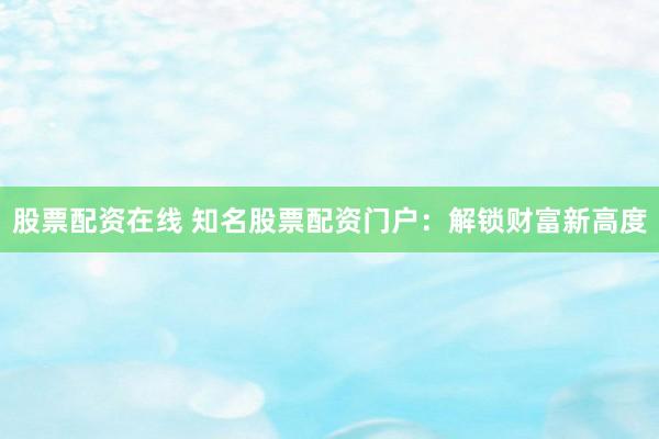 股票配资在线 知名股票配资门户：解锁财富新高度
