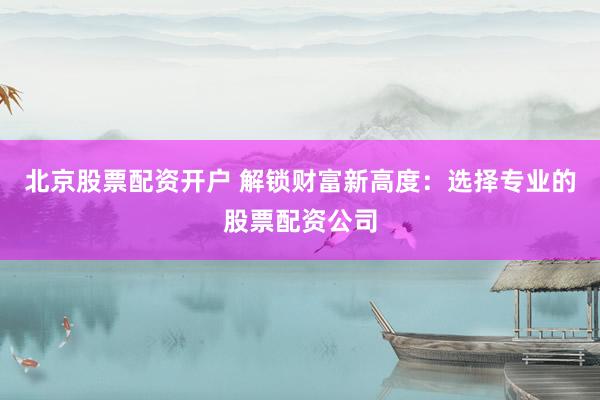 北京股票配资开户 解锁财富新高度：选择专业的股票配资公司
