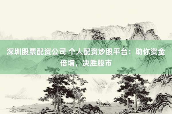 深圳股票配资公司 个人配资炒股平台：助你资金倍增，决胜股市