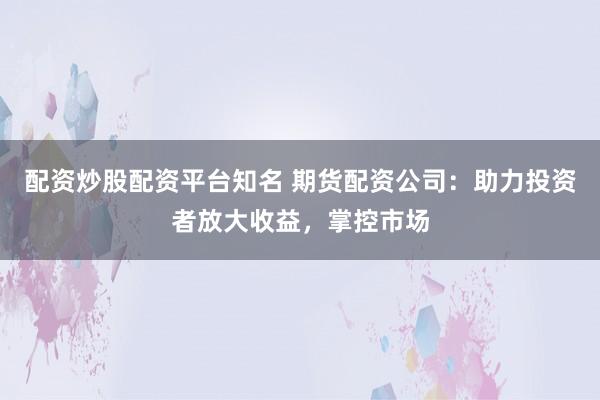 配资炒股配资平台知名 期货配资公司：助力投资者放大收益，掌控市场