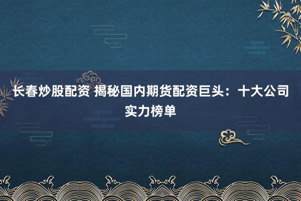 长春炒股配资 揭秘国内期货配资巨头：十大公司实力榜单