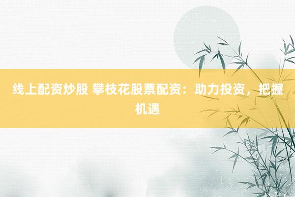 线上配资炒股 攀枝花股票配资：助力投资，把握机遇