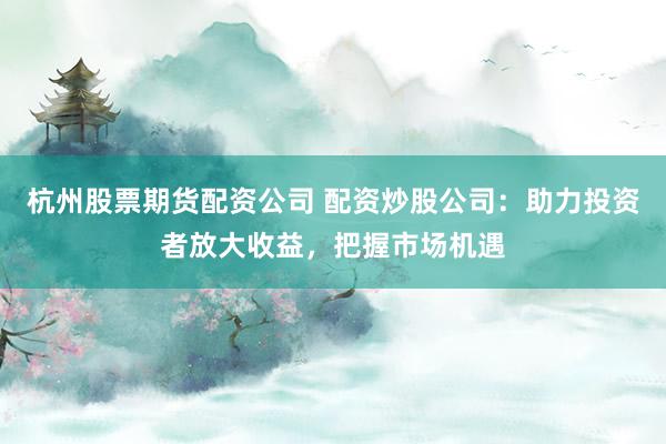 杭州股票期货配资公司 配资炒股公司：助力投资者放大收益，把握市场机遇