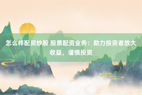 怎么样配资炒股 股票配资业务：助力投资者放大收益，谨慎投资