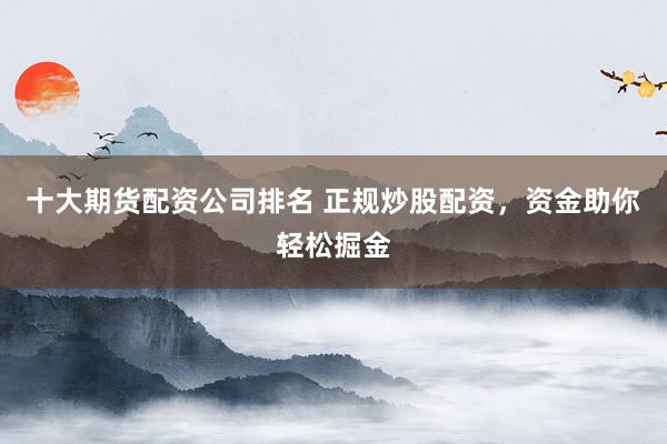 十大期货配资公司排名 正规炒股配资，资金助你轻松掘金