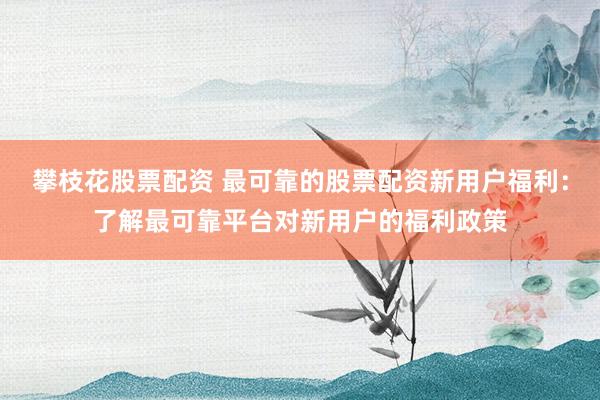 攀枝花股票配资 最可靠的股票配资新用户福利：了解最可靠平台对新用户的福利政策