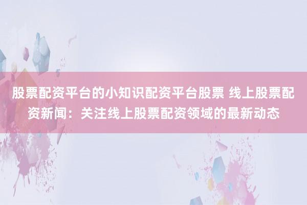 股票配资平台的小知识配资平台股票 线上股票配资新闻：关注线上股票配资领域的最新动态