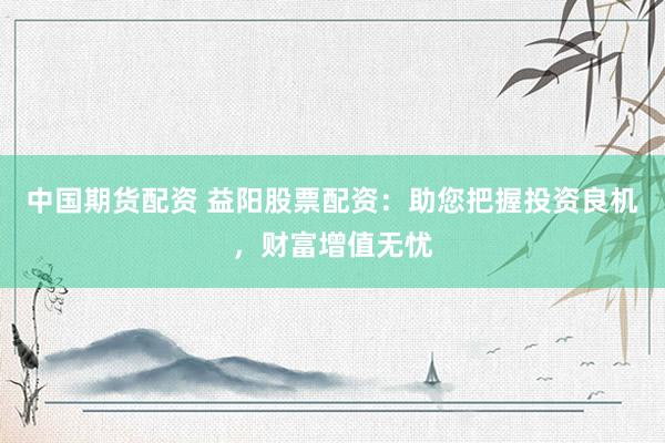 中国期货配资 益阳股票配资：助您把握投资良机，财富增值无忧
