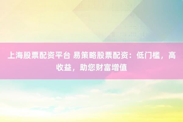 上海股票配资平台 易策略股票配资：低门槛，高收益，助您财富增值