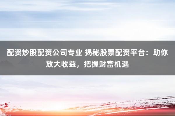 配资炒股配资公司专业 揭秘股票配资平台：助你放大收益，把握财富机遇