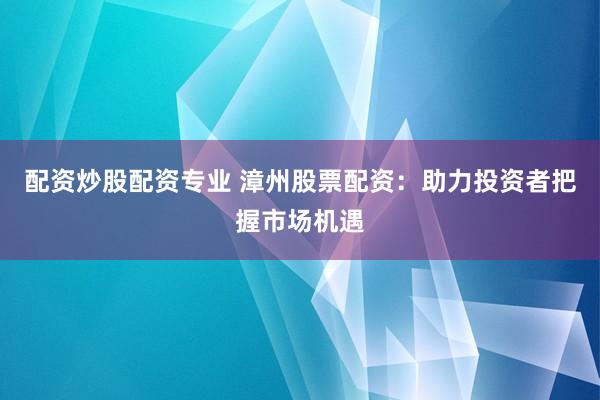 配资炒股配资专业 漳州股票配资：助力投资者把握市场机遇