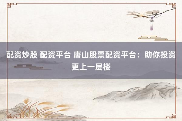 配资炒股 配资平台 唐山股票配资平台：助你投资更上一层楼