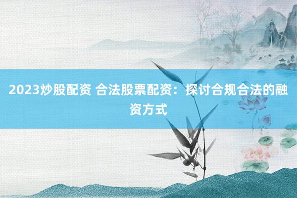 2023炒股配资 合法股票配资：探讨合规合法的融资方式