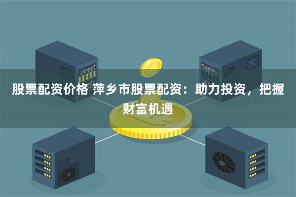 股票配资价格 萍乡市股票配资：助力投资，把握财富机遇