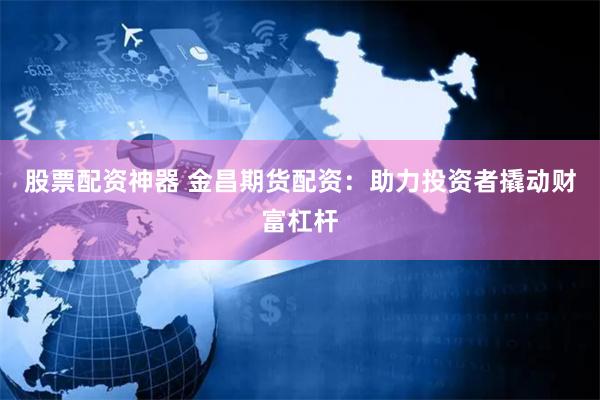 股票配资神器 金昌期货配资：助力投资者撬动财富杠杆