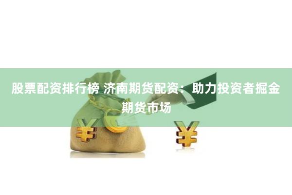 股票配资排行榜 济南期货配资：助力投资者掘金期货市场