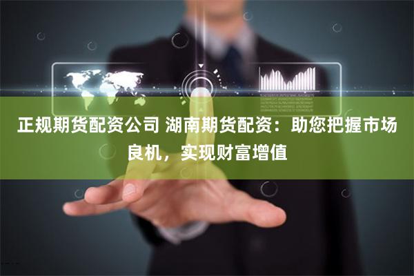 正规期货配资公司 湖南期货配资：助您把握市场良机，实现财富增值