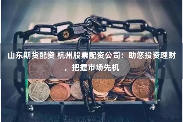 山东期货配资 杭州股票配资公司：助您投资理财，把握市场先机