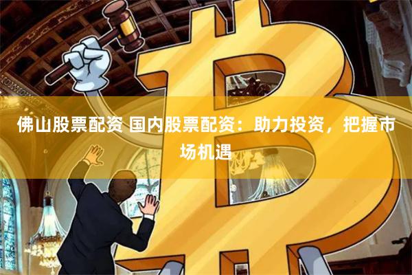 佛山股票配资 国内股票配资：助力投资，把握市场机遇