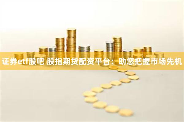 证券etf股吧 股指期货配资平台：助您把握市场先机