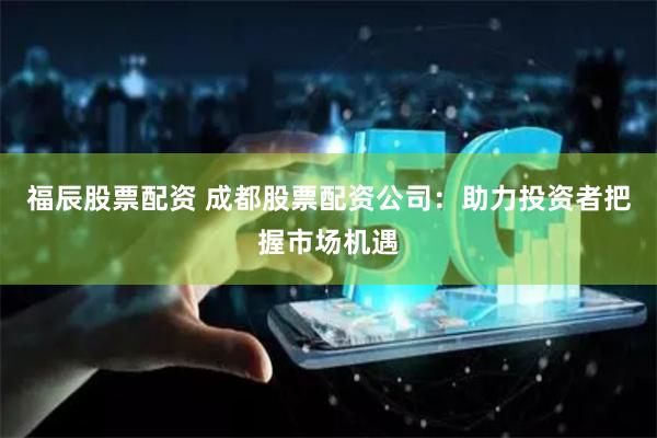 福辰股票配资 成都股票配资公司：助力投资者把握市场机遇