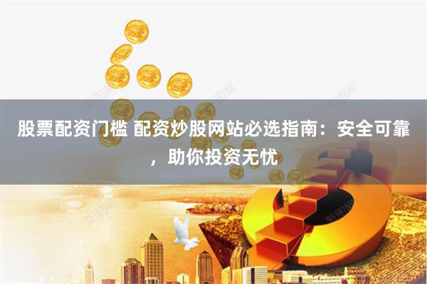 股票配资门槛 配资炒股网站必选指南：安全可靠，助你投资无忧
