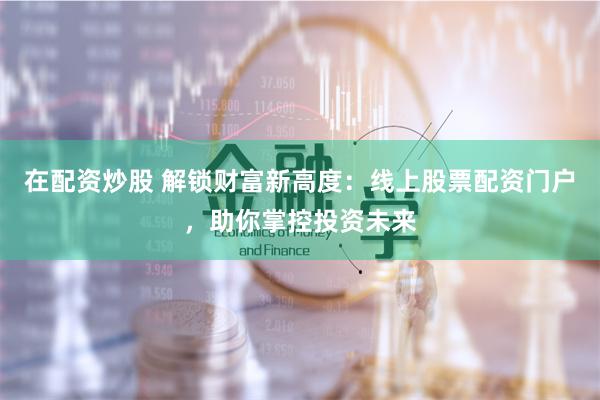 在配资炒股 解锁财富新高度：线上股票配资门户，助你掌控投资未来