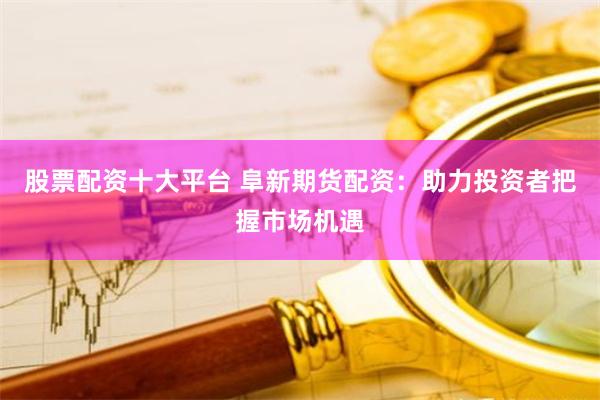 股票配资十大平台 阜新期货配资：助力投资者把握市场机遇