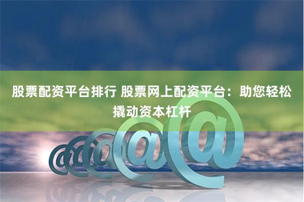 股票配资平台排行 股票网上配资平台：助您轻松撬动资本杠杆