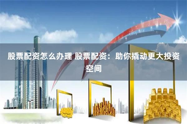 股票配资怎么办理 股票配资：助你撬动更大投资空间