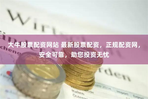 大牛股票配资网站 最新股票配资，正规配资网，安全可靠，助您投资无忧
