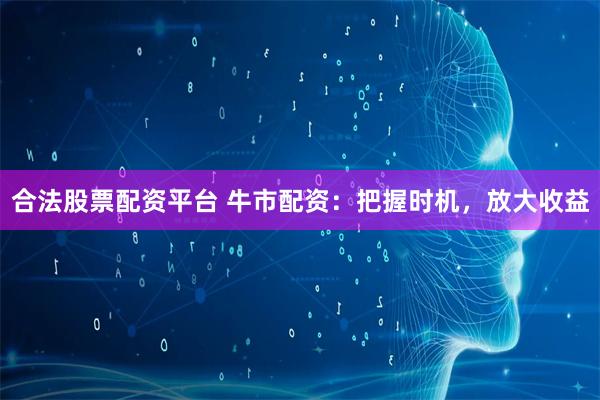 合法股票配资平台 牛市配资：把握时机，放大收益